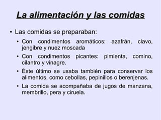 La alimentación y las comidas
●   Las comidas se preparaban:
    ●   Con condimentos aromáticos:       azafrán,   clavo,
        jengibre y nuez moscada
    ●   Con condimentos picantes: pimienta, comino,
        cilantro y vinagre.
    ●   Éste último se usaba también para conservar los
        alimentos, como cebollas, pepinillos o berenjenas.
    ●   La comida se acompañaba de jugos de manzana,
        membrillo, pera y ciruela.
 