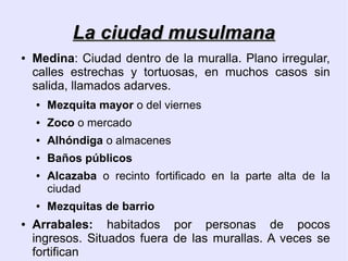 La ciudad musulmana
●   Medina: Ciudad dentro de la muralla. Plano irregular,
    calles estrechas y tortuosas, en muchos casos sin
    salida, llamados adarves.
    ●   Mezquita mayor o del viernes
    ●   Zoco o mercado
    ●   Alhóndiga o almacenes
    ●   Baños públicos
    ●   Alcazaba o recinto fortificado en la parte alta de la
        ciudad
    ●   Mezquitas de barrio
●   Arrabales: habitados por personas de pocos
    ingresos. Situados fuera de las murallas. A veces se
    fortifican
 