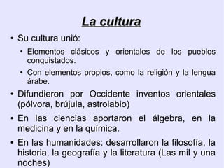 La cultura
●   Su cultura unió:
    ●   Elementos clásicos y orientales de los pueblos
        conquistados.
    ●   Con elementos propios, como la religión y la lengua
        árabe.
●   Difundieron por Occidente inventos orientales
    (pólvora, brújula, astrolabio)
●   En las ciencias aportaron el álgebra, en la
    medicina y en la química.
●   En las humanidades: desarrollaron la filosofía, la
    historia, la geografía y la literatura (Las mil y una
    noches)
 