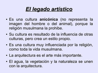 El legado artístico
●   Es una cultura anicónica (no representa la
    imagen del hombre o del animal), porque la
    religión musulmana la prohibe.
●   Su cultura es resultado de la influencia de otras
    culturas, pero crea un estilo propio.
●   Es una cultura muy influenciada por la religión,
    como toda la vida musulmana.
●   La arquitectura es el arte más importante.
●   El agua, la vegetación y la naturaleza se unen
    con la arquitectura.
 