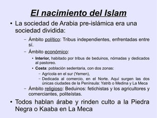 El nacimiento del Islam
●   La sociedad de Arabia pre-islámica era una
    sociedad dividida:
       –   Ámbito político: Tribus independientes, enfrentadas entre
           sí.
       –   Ámbito económico:
            ●   Interior, habitado por tribus de beduinos, nómadas y dedicados
                al pastoreo.
            ●   Costa: población sedentaria, con dos zonas:
                  – Agrícola en el sur (Yemen),
                  – Dedicada al comercio, en el Norte. Aquí surgen las dos
                    únicas ciudades de la Península: Yatrib o Medina y La Meca
       –   Ámbito religioso: Beduinos: fetichistas y los agricultores y
           comerciantes, politeístas.
●   Todos hablan árabe y rinden culto a la Piedra
    Negra o Kaaba en La Meca
 