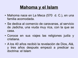 Mahoma y el Islam
●   Mahoma nace en La Meca (570 d. C.), en una
    familia acomodada.
●   Se dedica al comercio de caravanas, al servicio
    de Jadicha, una viuda muy rica, con la que se
    casa.
●   Conoce en sus viajes las religiones judía y
    cristiana.
●   A los 40 años recibió la revelación de Dios, Alá,
    y tres años después empezó a predicar su
    doctrina: el Islam
 