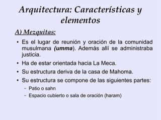Arquitectura: Características y
              elementos
A) Mezquitas:
●   Es el lugar de reunión y oración de la comunidad
    musulmana (umma). Además allí se administraba
    justicia.
●   Ha de estar orientada hacia La Meca.
●   Su estructura deriva de la casa de Mahoma.
●   Su estructura se compone de las siguientes partes:
     –   Patio o sahn
     –   Espacio cubierto o sala de oración (haram)
 