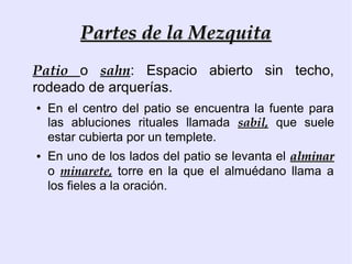 Partes de la Mezquita
Patio o sahn: Espacio abierto sin techo,
rodeado de arquerías.
●   En el centro del patio se encuentra la fuente para
    las abluciones rituales llamada sabil, que suele
    estar cubierta por un templete.
●   En uno de los lados del patio se levanta el alminar
    o minarete, torre en la que el almuédano llama a
    los fieles a la oración.
 