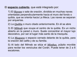 El espacio cubierto, que está integrado por:
  1) El Haram o sala de oración, dividida en muchas naves
  orientadas perpendicularmente hacia el muro del fondo o
  quibla, que se orienta hacia La Meca. Las naves se separan
  por arquerías.
  2) La Quibla o muro citado anteriormente. En él se abre
  3) El Mihrab que ocupa el centro de la quibla. Es un nicho
  abierto en la pared o muro. Suele concentrar el mayor lujo
  decorativo, por ser el lugar más santo de la mezquita.
  4) La Maqsura o espacio cerrado delante de la quibla, para
  la oración del califa y de su familia.
  5) Al lado del Mihrab se sitúa el Mimbar, púlpito movible
  para recitar los versículos del Corán. Puede tener de 2 a 6
  escalones.
 