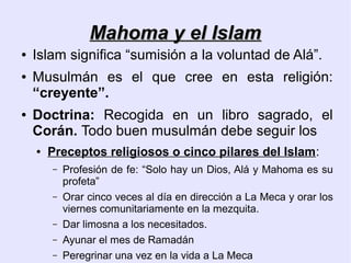 Mahoma y el Islam
●   Islam significa “sumisión a la voluntad de Alá”.
●   Musulmán es el que cree en esta religión:
    “creyente”.
●   Doctrina: Recogida en un libro sagrado, el
    Corán. Todo buen musulmán debe seguir los
    ●   Preceptos religiosos o cinco pilares del Islam:
        –   Profesión de fe: “Solo hay un Dios, Alá y Mahoma es su
            profeta”
        –   Orar cinco veces al día en dirección a La Meca y orar los
            viernes comunitariamente en la mezquita.
        –   Dar limosna a los necesitados.
        –   Ayunar el mes de Ramadán
        –   Peregrinar una vez en la vida a La Meca
 