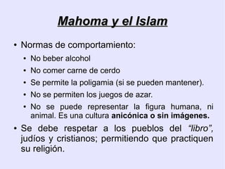 Mahoma y el Islam
●   Normas de comportamiento:
    ●   No beber alcohol
    ●   No comer carne de cerdo
    ●   Se permite la poligamia (si se pueden mantener).
    ●   No se permiten los juegos de azar.
    ●   No se puede representar la figura humana, ni
        animal. Es una cultura anicónica o sin imágenes.
●   Se debe respetar a los pueblos del “libro”,
    judíos y cristianos; permitiendo que practiquen
    su religión.
 