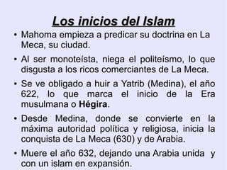 Los inicios del Islam
●   Mahoma empieza a predicar su doctrina en La
    Meca, su ciudad.
●   Al ser monoteísta, niega el politeísmo, lo que
    disgusta a los ricos comerciantes de La Meca.
●   Se ve obligado a huir a Yatrib (Medina), el año
    622, lo que marca el inicio de la Era
    musulmana o Hégira.
●   Desde Medina, donde se convierte en la
    máxima autoridad política y religiosa, inicia la
    conquista de La Meca (630) y de Arabia.
●   Muere el año 632, dejando una Arabia unida y
    con un islam en expansión.
 