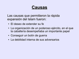 Causas
Las causas que permitieron la rápida
expansión del Islam fueron:
●   El deseo de extender su fe
●   La organización de un poderoso ejército, en el que
    la caballería desempeñaba un importante papel
●   Conseguir un botín de guerra
●   La debilidad interna de sus adversarios
 
