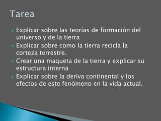 Explicar sobre las teorías de formación del universo y de la tierraExplicar sobre como la tierra recicla la corteza terrestre.Crear una maqueta de la tierra y explicar su estructura internaExplicar sobre la deriva continental y los efectos de este fenómeno en la vida actual.Tarea