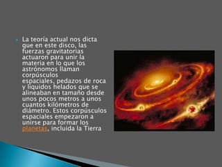La teoría actual nos dicta que en este disco, las fuerzas gravitatorias actuaron para unir la materia en lo que los astrónomos llaman corpúsculos espaciales, pedazos de roca y líquidos helados que se alineaban en tamaño desde unos pocos metros a unos cuantos kilómetros de diámetro. Estos corpúsculos espaciales empezaron a unirse para formar los planetas, incluida la Tierra