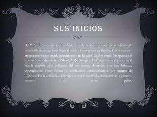 SUS INICIOS
 MySpace comenzó a expandirse, extenderse y ganar popularidad además de
usuarios lentamente, hasta llegar al punto de convertirse en algo fuera de lo común y
en una revolución social, especialmente en Estados Unidos donde MySpace es el
sitio web más visitado tras Yahoo!, MSN, Google y YouTube y hasta el punto en el
que la mayoría de la población del país conoce el servicio y es muy habitual,
especialmente entre jóvenes y adolescentes estadounidenses, ser usuario de
MySpace. En la actualidad el servicio se está extendiendo mundialmente y ganando
usuarios                     de                     otros                     países.
 
