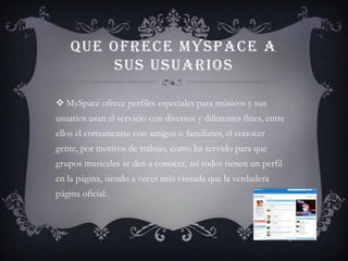 QUE OFRECE MYSPACE A
        SUS USUARIOS

 MySpace ofrece perfiles especiales para músicos y sus
usuarios usan el servicio con diversos y diferentes fines, entre
ellos el comunicarse con amigos o familiares, el conocer
gente, por motivos de trabajo, como ha servido para que
grupos musicales se den a conocer, así todos tienen un perfil
en la página, siendo a veces más visitada que la verdadera
página oficial.
 