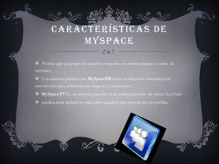 CARACTERÍSTICAS DE
             MYSPACE

 Permite que un grupo de usuarios comparta una misma página y cuadro de
mensajes.
 Los usuarios pueden usar MySpaceIM como notificación instantánea de
nuevos mensajes, solicitudes de amigos, y comentarios.
 MySpaceTV Es un servicio parecido al de compartimiento de videos YouTube
 pueden crear aplicativos para otros usuarios para apostar en sus perfiles.
 