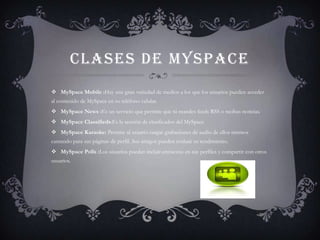 CLASES DE MYSPACE
 MySpace Mobile :Hay una gran variedad de medios a los que los usuarios pueden acceder
al contenido de MySpace en su teléfono celular.
 MySpace News :Es un servicio que permite que tú mandes feeds RSS o recibas noticias.
 MySpace Classifieds:Es la sección de clasificados del MySpace
 MySpace Karaoke: Permite al usuario cargar grabaciones de audio de ellos mismos
cantando para sus páginas de perfil. Sus amigos pueden evaluar su rendimiento.
 MySpace Polls :Los usuarios puedan incluir encuestas en sus perfiles y compartir con otros
usuarios.
 