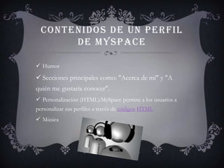 CONTENIDOS DE UN PERFIL
       DE MYSPACE

 Humor

 Secciones principales como: "Acerca de mí" y "A
quién me gustaría conocer".
 Personalización (HTML):MySpace permite a los usuarios a
personalizar sus perfiles a través de códigos HTML
 Música
 