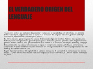 EL VERDADERO ORIGEN DEL
LENGUAJE
Todos estos hechos que acabamos de comentar -y otros que la brevedad de este artículo no nos permite
tratar- constituyen un problema para la teoría de la evolución del lenguaje articulado, pero sin embargo
concuerdan perfectamente con el registro bíblico.
La Biblia nos dice que el lenguaje fue un don de Dios dado al primer hombre. Adán no tiene que realizar
todo un proceso de aprendizaje, pasando por etapas de balbuceos, gritos o gruñidos, antes de pronunciar la
primera palabra correcta, sino que en el mismo acto creador le es infundida una lengua perfecta y compleja.
Inmediatamente, el padre de la humanidad es capaz de comprender órdenes verbales, de hablar con su
compañera, de poner nombre a todos los animales -los zoólogos saben bien lo difícil que puede resultar esta
labor- y de comunicarse con Dios.
Según el primer versículo del capítulo 11 de Génesis, parece que & ldquo; toda la tierra era de una misma
lengua...", pero esto no duró mucho; cien años después del diluvio universal, el Creador efectuó un milagro
de juicio.
 