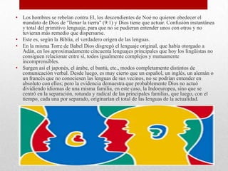 • Los hombres se rebelan contra El, los descendientes de Noé no quieren obedecer el
mandato de Dios de "llenar la tierra" (9:1) y Dios tiene que actuar. Confusión instantánea
y total del primitivo lenguaje, para que no se pudieran entender unos con otros y no
tuvieran más remedio que dispersarse.
• Este es, según la Biblia, el verdadero origen de las lenguas.
• En la misma Torre de Babel Dios disgregó el lenguaje original, que había otorgado a
Adán, en los aproximadamente cincuenta lenguajes principales que hoy los lingüistas no
consiguen relacionar entre sí, todos igualmente complejos y mutuamente
incomprensibles.
• Surgen así el japonés, el árabe, el bantú, etc., modos completamente distintos de
comunicación verbal. Desde luego, es muy cierto que un español, un inglés, un alemán o
un francés que no conociesen las lenguas de sus vecinos, no se podrían entender en
absoluto con ellos; pero la evidencia demuestra que probablemente Dios no actuó
dividiendo idiomas de una misma familia, en este caso, la Indoeuropea, sino que se
centró en la separación, rotunda y radical de las principales familias, que luego, con el
tiempo, cada una por separado, originarían el total de las lenguas de la actualidad.
 