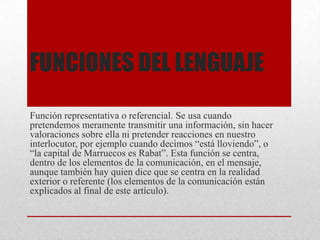 FUNCIONES DEL LENGUAJE
Función representativa o referencial. Se usa cuando
pretendemos meramente transmitir una información, sin hacer
valoraciones sobre ella ni pretender reacciones en nuestro
interlocutor, por ejemplo cuando decimos “está lloviendo”, o
“la capital de Marruecos es Rabat”. Esta función se centra,
dentro de los elementos de la comunicación, en el mensaje,
aunque también hay quien dice que se centra en la realidad
exterior o referente (los elementos de la comunicación están
explicados al final de este artículo).
 