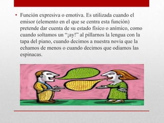 • Función expresiva o emotiva. Es utilizada cuando el
emisor (elemento en el que se centra esta función)
pretende dar cuenta de su estado físico o anímico, como
cuando soltamos un “¡ay!” al pillarnos la lengua con la
tapa del piano, cuando decimos a nuestra novia que la
echamos de menos o cuando decimos que odiamos las
espinacas.
 