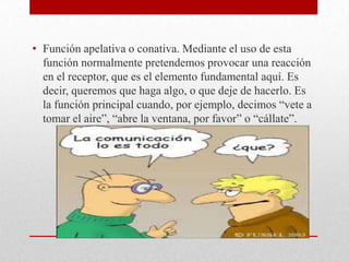 • Función apelativa o conativa. Mediante el uso de esta
función normalmente pretendemos provocar una reacción
en el receptor, que es el elemento fundamental aquí. Es
decir, queremos que haga algo, o que deje de hacerlo. Es
la función principal cuando, por ejemplo, decimos “vete a
tomar el aire”, “abre la ventana, por favor” o “cállate”.
 