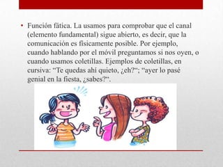 • Función fática. La usamos para comprobar que el canal
(elemento fundamental) sigue abierto, es decir, que la
comunicación es físicamente posible. Por ejemplo,
cuando hablando por el móvil preguntamos si nos oyen, o
cuando usamos coletillas. Ejemplos de coletillas, en
cursiva: “Te quedas ahí quieto, ¿eh?“; “ayer lo pasé
genial en la fiesta, ¿sabes?“.
 