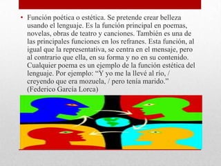 • Función poética o estética. Se pretende crear belleza
usando el lenguaje. Es la función principal en poemas,
novelas, obras de teatro y canciones. También es una de
las principales funciones en los refranes. Esta función, al
igual que la representativa, se centra en el mensaje, pero
al contrario que ella, en su forma y no en su contenido.
Cualquier poema es un ejemplo de la función estética del
lenguaje. Por ejemplo: “Y yo me la llevé al río, /
creyendo que era mozuela, / pero tenía marido.”
(Federico García Lorca)
 