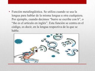 • Función metalingüística. Se utiliza cuando se usa la
lengua para hablar de la misma lengua u otra cualquiera.
Por ejemplo, cuando decimos “burro se escribe con b”, o
“the es el artículo en inglés”. Esta función se centra en el
código, es decir, en la lengua respectiva de la que se
hable.
 