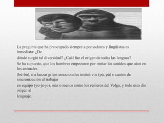 La pregunta que ha preocupado siempre a pensadores y lingüistas es
inmediata: ¿De
dónde surgió tal diversidad? ¿Cuál fue el origen de todas las lenguas?
Se ha supuesto, que los hombres empezaron por imitar los sonidos que oían en
los animales
(bú-bú), o a lanzar gritos emocionales instintivos (pú, pú) o cantos de
sincronización al trabajar
en equipo (yo-je-jo), más o menos como los remeros del Volga, y todo esto dio
origen al
lenguaje.
 