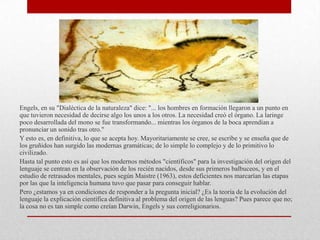Engels, en su "Dialéctica de la naturaleza" dice: "... los hombres en formación llegaron a un punto en
que tuvieron necesidad de decirse algo los unos a los otros. La necesidad creó el órgano. La laringe
poco desarrollada del mono se fue transformando... mientras los órganos de la boca aprendían a
pronunciar un sonido tras otro."
Y esto es, en definitiva, lo que se acepta hoy. Mayoritariamente se cree, se escribe y se enseña que de
los gruñidos han surgido las modernas gramáticas; de lo simple lo complejo y de lo primitivo lo
civilizado.
Hasta tal punto esto es así que los modernos métodos "científicos" para la investigación del origen del
lenguaje se centran en la observación de los recién nacidos, desde sus primeros balbuceos, y en el
estudio de retrasados mentales, pues según Maistre (1963), estos deficientes nos marcarían las etapas
por las que la inteligencia humana tuvo que pasar para conseguir hablar.
Pero ¿estamos ya en condiciones de responder a la pregunta inicial? ¿Es la teoría de la evolución del
lenguaje la explicación científica definitiva al problema del origen de las lenguas? Pues parece que no;
la cosa no es tan simple como creían Darwin, Engels y sus correligionarios.
 