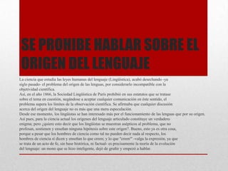 SE PROHIBE HABLAR SOBRE EL
ORIGEN DEL LENGUAJE
La ciencia que estudia las leyes humanas del lenguaje (Lingüística), acabó desechando -ya
siglo pasado- el problema del origen de las lenguas, por considerarlo incompatible con la
objetividad científica.
Así, en el año 1866, la Sociedad Lingüística de París prohibió en sus estatutos que se tratase
sobre el tema en cuestión, negándose a aceptar cualquier comunicación en éste sentido, el
problema supera los límites de la observación científica. Se afirmaba que cualquier discusión
acerca del origen del lenguaje no es más que una mera especulación.
Desde ese momento, los lingüistas se han interesado más por el funcionamiento de las lenguas que por su origen.
Así pues, para la ciencia actual los orígenes del lenguaje articulado constituye un verdadero
enigma; pero ¿quiere esto decir que los lingüistas se muestran asépticos al problema, que no
profesan, sostienen y enseñan ninguna hipótesis sobre este origen?. Bueno, esto ya es otra cosa,
porque a pesar que los hombres de ciencia como tal no pueden decir nada al respecto, los
hombres de ciencia sí dicen y enseñan lo que creen; y lo que ''creen"' -valga la expresión, ya que
se trata de un acto de fe, sin base histórica, ni factual- es precisamente la teoría de la evolución
del lenguaje: un mono que se hizo inteligente, dejó de gruñir y empezó a hablar.
 