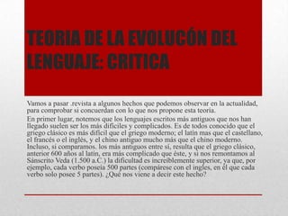 TEORIA DE LA EVOLUCÓN DEL
LENGUAJE: CRITICA
Vamos a pasar .revista a algunos hechos que podemos observar en la actualidad,
para comprobar si concuerdan con lo que nos propone esta teoría.
En primer lugar, notemos que los lenguajes escritos más antiguos que nos han
llegado suelen ser los más difíciles y complicados. Es de todos conocido que el
griego clásico es más difícil que el griego moderno; el latín mas que el castellano,
el francés o el inglés, y el chino antiguo mucho más que el chino moderno.
Incluso, si comparamos. los más antiguos entre sí, resulta que el griego clásico,
anterior 600 años al latín, era más complicado que éste, y si nos remontamos al
Sánscrito Veda (1.500 a.C.) la dificultad es increíblemente superior, ya que, por
ejemplo, cada verbo poseía 500 partes (compárese con el ingles, en él que cada
verbo solo posee 5 partes). ¿Qué nos viene a decir este hecho?
 