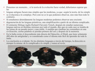 • Pensemos un momento... si la teoría de la evolución fuera verdad, deberíamos esperar que
las
• lenguas antiguas fuesen mas simples que las modernas, ya que -según la teoría- de los simple
• se evoluciona a lo complejo. Pero esto no es lo que podemos observar, sino más bien todo lo
contrario.
• Si estudiamos detenidamente las lenguas modernas podemos observar una creciente
• degeneración de las lenguas primitivas, una simplificación a partir de un idioma complicado.
• El eminente filólogo inglés Richard Chevenix Trench, después de estudiar numerosas
lenguas nativas en distintas misiones por todo el mundo, dijo que en cada caso se trataba de
las ruinas de un pasado mejor y mas noble. A medida que cambian las costumbres en una
civilización, ciertas palabras se pierden primero del uso y después de la memoria.
• En la India existe el descendiente más directo del Sánscrito, el Hindi, que tiene solamente
400 años de antigüedad y es considerado como el idioma más fácil de aprender de toda la
India.
• La conclusión es evidente: En los distintos lenguajes a través del tiempo, la dirección es
siempre la misma: de lo complicado a lo simple, y nunca al revés.
 