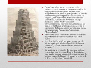 • Otro ultimo dato a tener en cuenta es la
existencia en el mundo de cincuenta familias de
lenguajes diferentes que no parecen tener
ninguna relación entre sí, por ejemplo: la familia
Indoeuropa (que comprende a su vez otras 70
lenguas), la Sinotibetana, Semítico-camítica,
Dravidiana, Uralaltaica, Japonesa, Malayo-
polinesia, Bantú, Austro-asiática y
aproximadamente cuarenta más, algunas de las
cuales se hablan en grupos pequeños, como el
vascuence, de la zona vasco-navarra, que parece
no tener ningún "antepasado", ni ningún
"descendiente".
• Entre todas estas familias no existen evidencias
do pertenecer a un tronco común o de tener
algún
• tipo de relación histórica; pero a pesar de ello,
los antropólogos admiten la unidad de la raza;
entonces ¿por qué son tan distintos nuestros
idiomas?
• La teoría de la evolución del lenguaje no tiene
respuesta a esta pregunta. Pero si descartamos
esta teoría, aparece una posible respuesta, que de
antigua ya casi habíamos olvidado: la historia de
la Torre de Babel de Génesis 11.
 