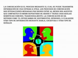 La comunicación es el proceso mediante el cual se puede transmitir
información de una entidad a otra. Los procesos de comunicación
son interacciones mediadas por signos entre al menos dos agentes
que comparten un mismo repertorio de signos y tienen unas reglas
semióticas comunes. Tradicionalmente, la comunicación se ha
definido como "el intercambio de sentimientos, opiniones, o cualquier
otro tipo de información mediante habla, escritura u otro tipo de
señales
 