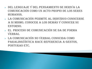  Del lenguaje y del pensamiento se deriva la
comunicación como un acto propio de los seres
humanos.
 La comunicación permite al individuo conocerse
a si mismo, conocer a los demás y conocer su
entorno.
 El proceso de comunicación se da de forma
verbal
 La Comunicación no verbal conocida como
paralingüística hace referencia a gestos,
posturas etc.
 