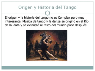Origen y Historia del Tango El origen y la historia del tango no es Complex pero muy interesante. Música de tango y la danza se originó en el Río de la Plata y se extendió al resto del mundo poco después.  