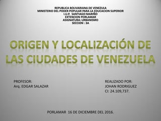 REPUBLICA BOLIVARIANA DE VENEZULA
MINISTERIO DEL PODER POPULAR PARA LA EDUCACION SUPERIOR
I.U.P. SANTIAGO MARIÑO
EXTENCION PORLAMAR
ASIGNATURA: URBANISMO
SECCION : 3A
REALIZADO POR:
JOHAN RODRIGUEZ
CI: 24.109,737.
PROFESOR:
Arq. EDGAR SALAZAR
PORLAMAR 16 DE DICIEMBRE DEL 2016.
 