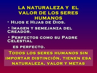 LA NATURALEZA Y EL
    VALOR DE LOS SERES
         HUMANOS
• Hijos e Hijas de Dios.
• Imagen y semejanza del
Creador.
• Perfectos como su Padre
Celestial
   es perfecto.
• Templo de seres humanos sin
 Todos los Dios.
importar distinción, tienen esa
  naturaleza, valor y metas
 