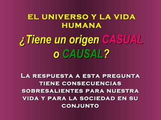 EL UNIVERSO Y LA VIDA
        HUMANA

¿Tiene un origen CASUAL
       o CAUSAL?
La respuesta a esta pregunta
    tiene consecuencias
sobresalientes para nuestra
vida y para la sociedad en su
          conjunto
 