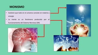 MONISMO
• Sostiene que todo en el universo consiste en materia y
energía
• La mente es un fenómeno producido por el
funcionamiento del Sistema Nervioso (SN)
 