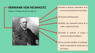 HERMANN VON HELMHOLTZ
Médico y fisiólogo alemán del siglo xix
 Diseñó la fórmula matemática de la
Ley de la Conservación de la Energía.
 Inventó el oftalmoscopio.
 Diseño una importante teoría de la
visión y ceguera del color.
 Estudió la audición, la música y
muchos procesos fisiológicos.
 Fue el primer científico en pretender
medir la velocidad de conducción de
los nervios.
 