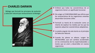 CHARLES DARWIN
Biólogo que formuló los principios de evolución
y selección natural que revolucionaron la Biología.
 Enfatizó que todas las características de un
organismo tienen un significado funcional.
 Dio origen al FUNCIONALISMO que afirma que
las características de los organismos vivientes
desarrollan funciones útiles
 Formuló su teoría de la evolución como un
intento de explicar los medios por los que las
especies adquirían características adaptativas.
 La piedra angular de esta teoría es el principio
de Selección Natural.
 Cuando los planos se alteran, surgen las
MUTACIONES, que son cambios accidentales
en los cromosomas de los espermatozoides u
óvulos que se unen y desarrollan en nuevos
organismos.
 