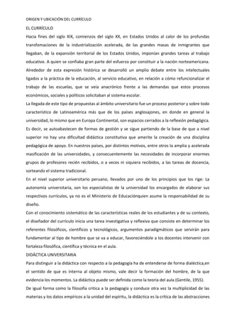 ORIGEN Y UBICACIÓN DEL CURRÍCULO
EL CURRÍCULO
Hacia fines del siglo XIX, comienzos del siglo XX, en Estados Unidos al calor de los profundas
transfomaciones de la industrialización acelerada, de las grandes masas de inmigrantes que
llegaban, de la expansión territorial de los Estados Unidos, imponían grandes tareas al trabajo
educativo. A quien se confiaba gran parte del esfuerzo por constituir a la nación norteamericana.
Alrededor de esta expresión histórica se desarrolló un amplio debate entre los intelectuales
ligados a la práctica de la educación, al servicio educativo, en relación a cómo refuncionalizar el
trabajo de las escuelas, que se veía anacrónico frente a las demandas que estos procesos
económicos, sociales y políticos solicitaban al sistema escolar.
La llegada de este tipo de propuestas al ámbito universitario fue un proceso posterior y sobre todo
característico de Latinoamérica más que de los países anglosajones, en donde en general la
universidad, lo mismo que en Europa Continental, son espacios cerrados a la reflexión pedagógica.
Es decir, se autoabastecen de formas de gestión y se sigue partiendo de la base de que a nivel
superior no hay una dificultad didáctica constitutiva que amerite la creación de una disciplina
pedagógica de apoyo. En nuestros países, por distintos motivos, entre otros la amplia y acelerada
masificación de las universidades, y consecuentemente las necesidades de incorporar enormes
grupos de profesores recién recibidos, o a veces ni siquiera recibidos, a las tareas de docencia,
sorteando el sistema tradicional.
En el nivel superior universitario peruano, llevados por uno de los principios que los rige: La
autonomía universitaria, son los especialistas de la universidad los encargados de elaborar sus
respectivos currículos, ya no es el Ministerio de Educaciónquien asume la responsabilidad de su
diseño.
Con el conocimiento sistemático de las características reales de los estudiantes y de su contexto,
el diseñador del currículo inicia una tarea investigativa y reflexiva que consiste en determinar los
referentes filosóficos, científicos y tecnológicos, argumentos paradigmáticos que servirán para
fundamentar al tipo de hombre que se va a educar, favoreciéndole a los docentes intervenir con
fortaleza filosófica, científica y técnica en el aula.
DIDÁCTICA UNIVERSITARIA
Para distinguir a la didáctica con respecto a la pedagogía ha de entenderse de forma dialéctica,en
el sentido de que es interna al objeto mismo, vale decir la formación del hombre, de la que
evidencia los momentos. La didáctica puede ser definida como la teoría del aula (Gentile, 1955).
De igual forma como la filosofía critica a la pedagogía y conduce otra vez la multiplicidad de las
materias y los datos empíricos a la unidad del espíritu, la didáctica es la crítica de las abstracciones
 