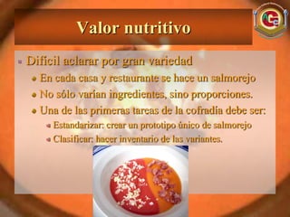 Valor nutritivo
Difícil aclarar por gran variedad
  En cada casa y restaurante se hace un salmorejo
  No sólo varían ingredientes, sino proporciones.
  Una de las primeras tareas de la cofradía debe ser:
     Estandarizar: crear un prototipo único de salmorejo
     Clasificar: hacer inventario de las variantes.
 