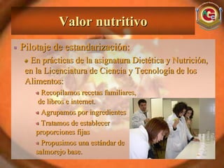 Valor nutritivo
Pilotaje de estandarización:
  En prácticas de la asignatura Dietética y Nutrición,
 en la Licenciatura de Ciencia y Tecnología de los
 Alimentos:
      Recopilamos recetas familiares,
     de libros e internet.
      Agrupamos por ingredientes
      Tratamos de establecer
    proporciones fijas
      Propusimos una estándar de
    salmorejo base.
 
