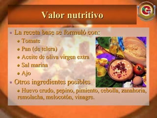 Valor nutritivo
La receta base se formuló con:
  Tomate
  Pan (de telera)
  Aceite de oliva virgen extra
  Sal marina
  Ajo
Otros ingredientes posibles
   Huevo crudo, pepino, pimiento, cebolla, zanahoria,
 remolacha, melocotón, vinagre.
 