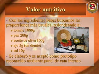 Valor nutritivo
  Con los ingredientes bases buscamos las
proporciones más usuales, redondeando a:
    tomate 1000g
    pan 200g
    aceite de oliva 100g
    ajo 5g (un diente)
    sal 10g
  Se elaboró y se aceptó como prototipo
reconocido mediante panel de cata interno.
 