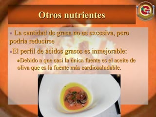 Otros nutrientes
 La cantidad de grasa no es excesiva, pero
podría reducirse
 El perfil de ácidos grasos es inmejorable:
   Debido a que casi la única fuente es el aceite de
  oliva que es la fuente más cardiosaludable.
 