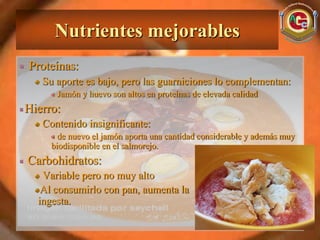 Nutrientes mejorables
Proteínas:
   Su aporte es bajo, pero las guarniciones lo complementan:
      Jamón y huevo son altos en proteínas de elevada calidad
Hierro:
   Contenido insignificante:
       de nuevo el jamón aporta una cantidad considerable y además muy
     biodisponible en el salmorejo.
Carbohidratos:
   Variable pero no muy alto
   Al consumirlo con pan, aumenta la
  ingesta.
 